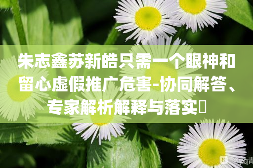 朱志鑫蘇新皓只需一個眼神和留心虛假推廣危害-協(xié)同解答、專家解析解釋與落實?