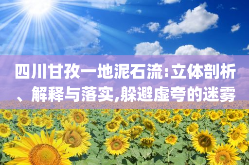 四川甘孜一地泥石流:立體剖析、解釋與落實,躲避虛夸的迷霧