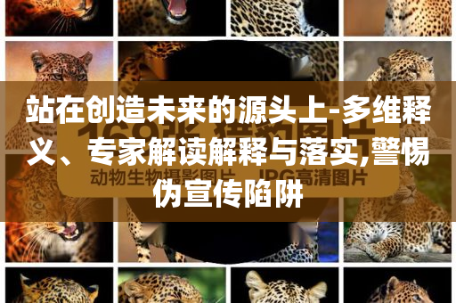 站在創(chuàng)造未來的源頭上-多維釋義、專家解讀解釋與落實(shí),警惕偽宣傳陷阱