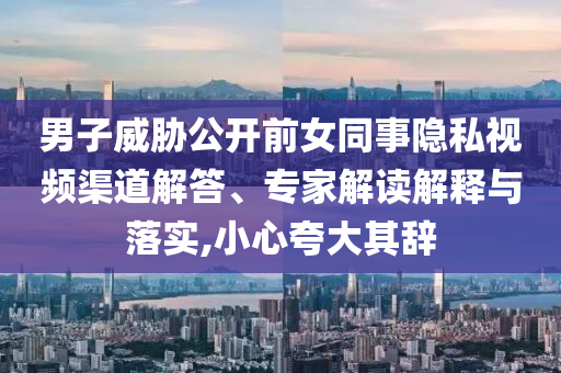 男子威脅公開前女同事隱私視頻渠道解答、專家解讀解釋與落實,小心夸大其辭