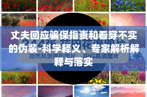 丈夫回應(yīng)騙保指責(zé)和看穿不實(shí)的偽裝-科學(xué)釋義、專家解析解釋與落實(shí)