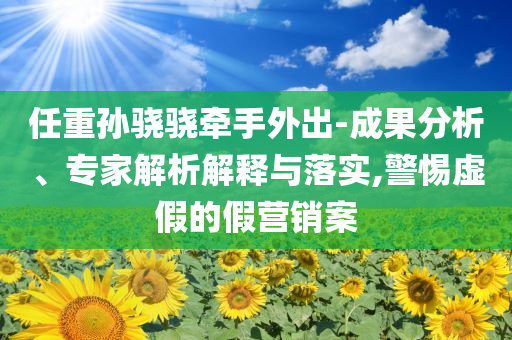 任重孫驍驍牽手外出-成果分析、專家解析解釋與落實,警惕虛假的假營銷案