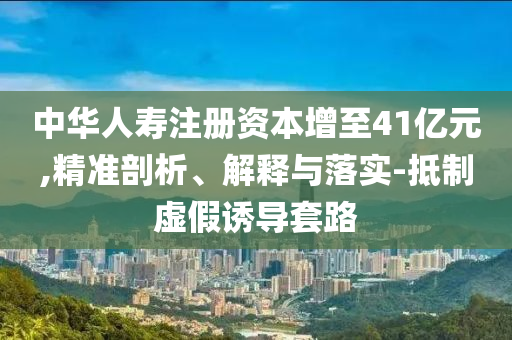 中華人壽注冊(cè)資本增至41億元,精準(zhǔn)剖析、解釋與落實(shí)-抵制虛假誘導(dǎo)套路