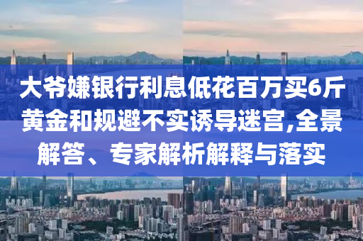 大爺嫌銀行利息低花百萬買6斤黃金和規(guī)避不實(shí)誘導(dǎo)迷宮,全景解答、專家解析解釋與落實(shí)