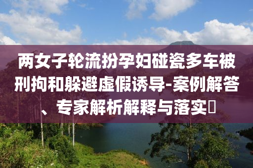 兩女子輪流扮孕婦碰瓷多車被刑拘和躲避虛假誘導(dǎo)-案例解答、專家解析解釋與落實(shí)?