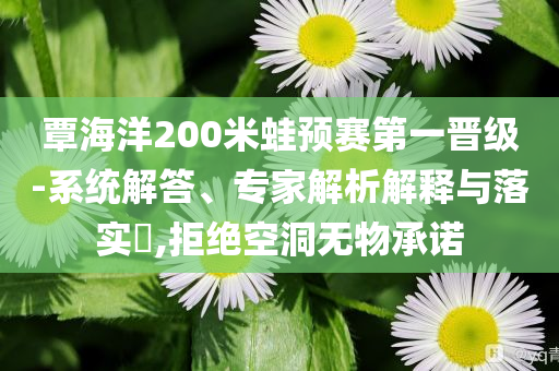覃海洋200米蛙預(yù)賽第一晉級-系統(tǒng)解答、專家解析解釋與落實?,拒絕空洞無物承諾