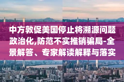 中方敦促美國停止將溯源問題政治化,防范不實(shí)推銷騙局-全景解答、專家解讀解釋與落實(shí)