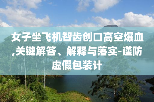 女子坐飛機智齒創(chuàng)口高空爆血,關(guān)鍵解答、解釋與落實-謹(jǐn)防虛假包裝計