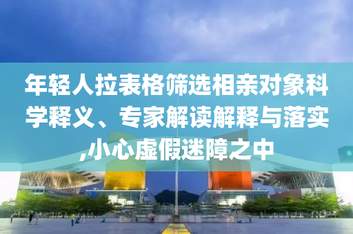 年輕人拉表格篩選相親對象科學釋義、專家解讀解釋與落實,小心虛假迷障之中