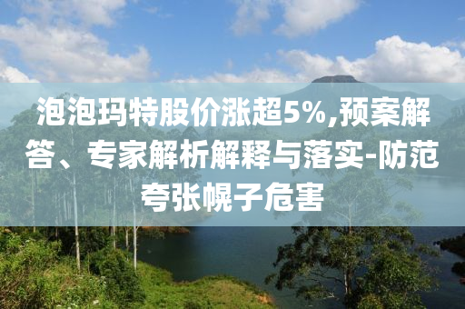 泡泡瑪特股價(jià)漲超5%,預(yù)案解答、專家解析解釋與落實(shí)-防范夸張幌子危害