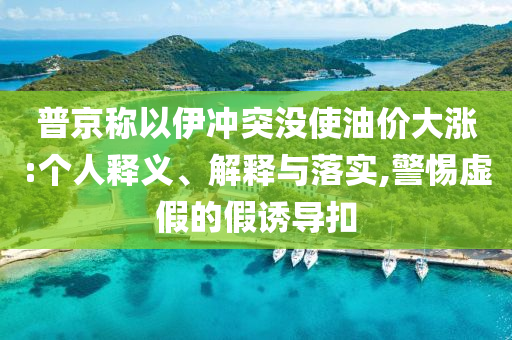 普京稱以伊沖突沒使油價(jià)大漲:個(gè)人釋義、解釋與落實(shí),警惕虛假的假誘導(dǎo)扣