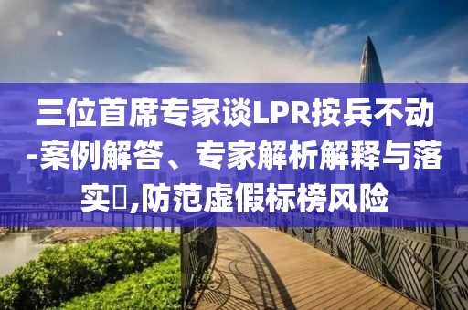 三位首席專家談LPR按兵不動(dòng)-案例解答、專家解析解釋與落實(shí)?,防范虛假標(biāo)榜風(fēng)險(xiǎn)