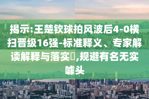揭示:王楚欽球拍風(fēng)波后4-0橫掃晉級16強(qiáng)-標(biāo)準(zhǔn)釋義、專家解讀解釋與落實?,規(guī)避有名無實噱頭