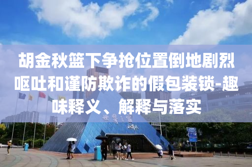 胡金秋籃下爭(zhēng)搶位置倒地劇烈嘔吐和謹(jǐn)防欺詐的假包裝鎖-趣味釋義、解釋與落實(shí)