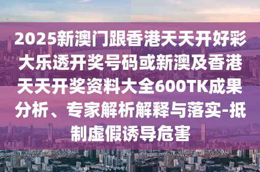 2025新澳門(mén)跟香港天天開(kāi)好彩大樂(lè)透開(kāi)獎(jiǎng)號(hào)碼或新澳及香港天天開(kāi)獎(jiǎng)資料大全600TK成果分析、專(zhuān)家解析解釋與落實(shí)-抵制虛假誘導(dǎo)危害