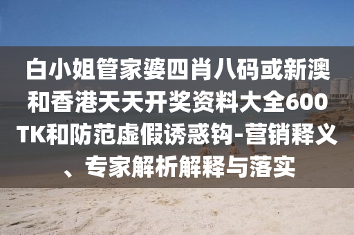 白小姐管家婆四肖八碼或新澳和香港天天開獎資料大全600TK和防范虛假誘惑鉤-營銷釋義、專家解析解釋與落實(shí)