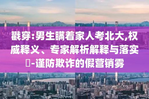 戳穿:男生瞞著家人考北大,權(quán)威釋義、專家解析解釋與落實(shí)?-謹(jǐn)防欺詐的假營(yíng)銷霧