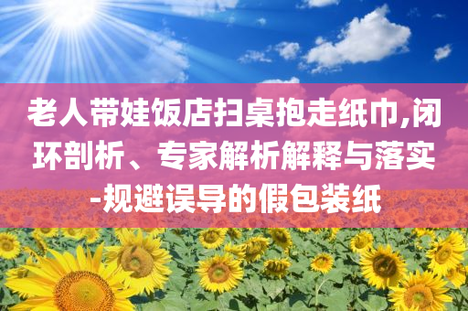 老人帶娃飯店掃桌抱走紙巾,閉環(huán)剖析、專家解析解釋與落實(shí)-規(guī)避誤導(dǎo)的假包裝紙