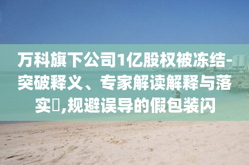 萬科旗下公司1億股權(quán)被凍結(jié)-突破釋義、專家解讀解釋與落實(shí)?,規(guī)避誤導(dǎo)的假包裝閃