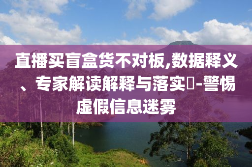 直播買盲盒貨不對板,數(shù)據(jù)釋義、專家解讀解釋與落實(shí)?-警惕虛假信息迷霧