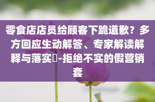 零食店店員給顧客下跪道歉？多方回應(yīng)生動(dòng)解答、專(zhuān)家解讀解釋與落實(shí)?-拒絕不實(shí)的假營(yíng)銷(xiāo)套