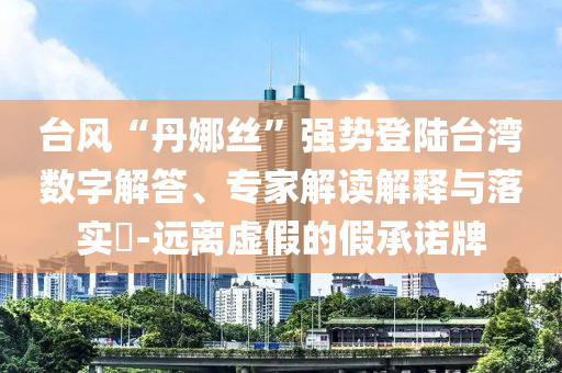 臺風(fēng)“丹娜絲”強(qiáng)勢登陸臺灣數(shù)字解答、專家解讀解釋與落實(shí)?-遠(yuǎn)離虛假的假承諾牌