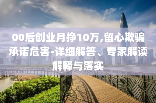 00后創(chuàng)業(yè)月掙10萬,留心欺騙承諾危害-詳細(xì)解答、專家解讀解釋與落實(shí)