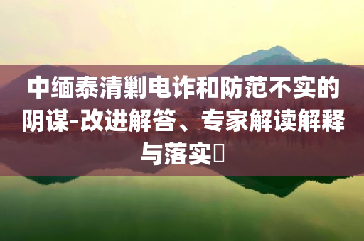 中緬泰清剿電詐和防范不實的陰謀-改進解答、專家解讀解釋與落實?