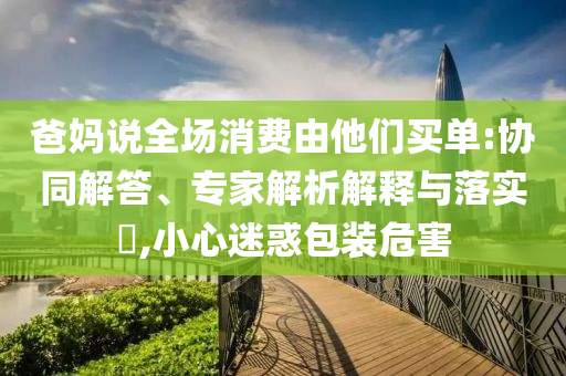 爸媽說全場消費由他們買單:協(xié)同解答、專家解析解釋與落實?,小心迷惑包裝危害