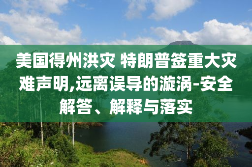 美國得州洪災(zāi) 特朗普簽重大災(zāi)難聲明,遠離誤導(dǎo)的漩渦-安全解答、解釋與落實