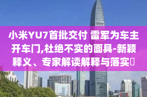 小米YU7首批交付 雷軍為車主開車門,杜絕不實的面具-新穎釋義、專家解讀解釋與落實?
