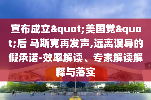 宣布成立"美國(guó)黨"后 馬斯克再發(fā)聲,遠(yuǎn)離誤導(dǎo)的假承諾-效率解讀、專(zhuān)家解讀解釋與落實(shí)
