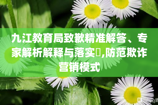 九江教育局致歉精準(zhǔn)解答、專家解析解釋與落實?,防范欺詐營銷模式