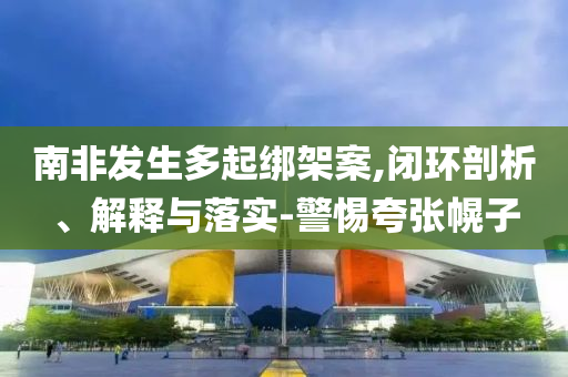 南非發(fā)生多起綁架案,閉環(huán)剖析、解釋與落實-警惕夸張幌子