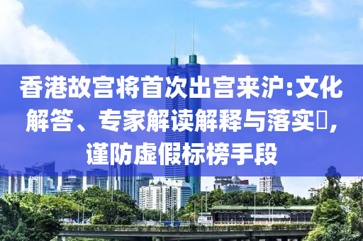 香港故宮將首次出宮來滬:文化解答、專家解讀解釋與落實?,謹防虛假標榜手段