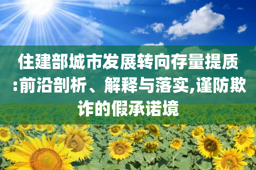 住建部城市發(fā)展轉(zhuǎn)向存量提質(zhì):前沿剖析、解釋與落實(shí),謹(jǐn)防欺詐的假承諾境