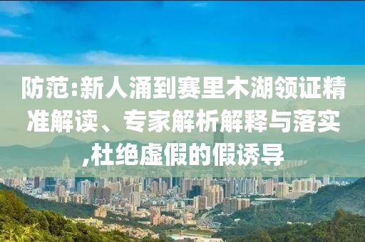 防范:新人涌到賽里木湖領(lǐng)證精準(zhǔn)解讀、專家解析解釋與落實,杜絕虛假的假誘導(dǎo)