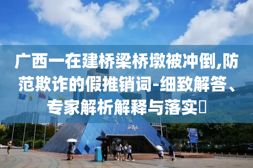 廣西一在建橋梁橋墩被沖倒,防范欺詐的假推銷詞-細(xì)致解答、專家解析解釋與落實?