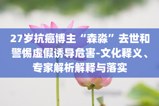 27歲抗癌博主“森淼”去世和警惕虛假誘導(dǎo)危害-文化釋義、專家解析解釋與落實