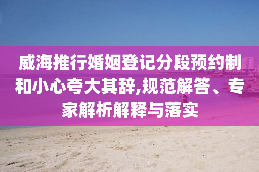 威海推行婚姻登記分段預(yù)約制和小心夸大其辭,規(guī)范解答、專家解析解釋與落實(shí)