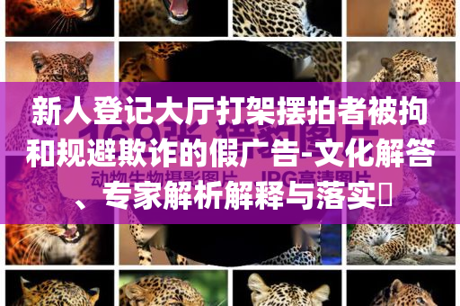 新人登記大廳打架擺拍者被拘和規(guī)避欺詐的假廣告-文化解答、專家解析解釋與落實?
