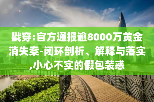 戳穿:官方通報(bào)逾8000萬(wàn)黃金消失案-閉環(huán)剖析、解釋與落實(shí),小心不實(shí)的假包裝惑