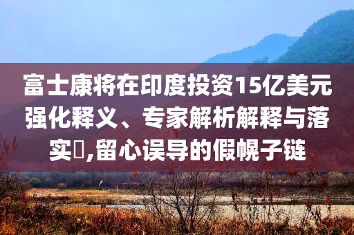 富士康將在印度投資15億美元強化釋義、專家解析解釋與落實?,留心誤導(dǎo)的假幌子鏈