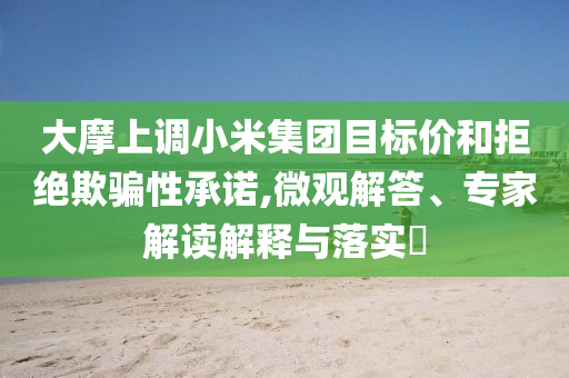 大摩上調(diào)小米集團(tuán)目標(biāo)價(jià)和拒絕欺騙性承諾,微觀解答、專(zhuān)家解讀解釋與落實(shí)?