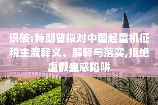 識破:特朗普擬對中國起重機征稅主流釋義、解釋與落實,拒絕虛假蠱惑陷阱