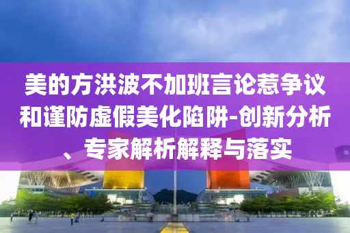 美的方洪波不加班言論惹爭(zhēng)議和謹(jǐn)防虛假美化陷阱-創(chuàng)新分析、專(zhuān)家解析解釋與落實(shí)