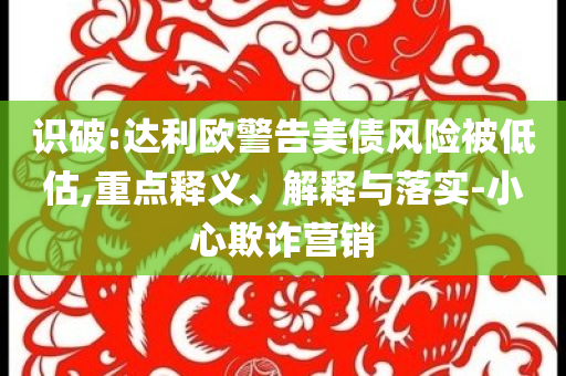 識破:達利歐警告美債風(fēng)險被低估,重點釋義、解釋與落實-小心欺詐營銷