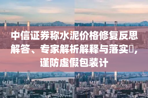 中信證券稱水泥價格修復(fù)反思解答、專家解析解釋與落實?,謹防虛假包裝計