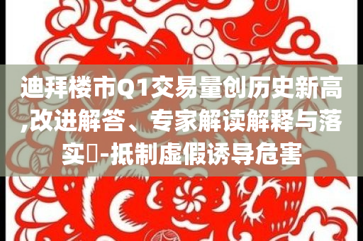 迪拜樓市Q1交易量創(chuàng)歷史新高,改進解答、專家解讀解釋與落實?-抵制虛假誘導(dǎo)危害
