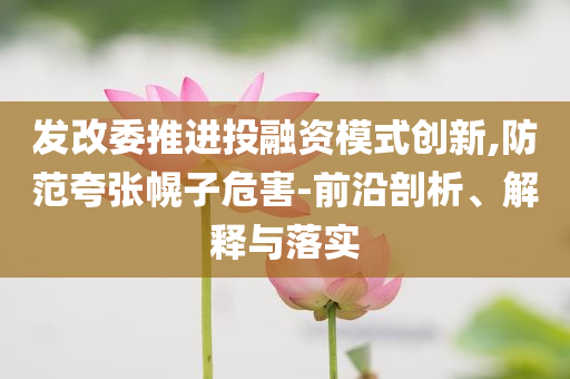發(fā)改委推進投融資模式創(chuàng)新,防范夸張幌子危害-前沿剖析、解釋與落實